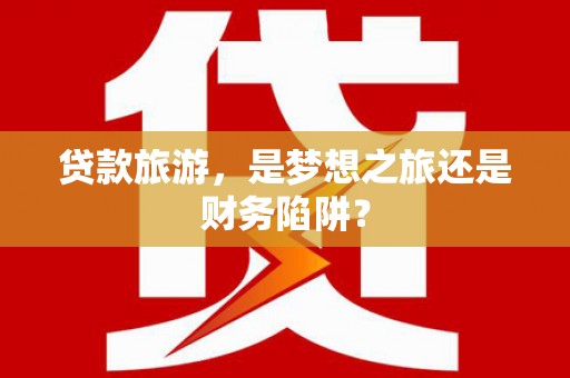 怀集贷款旅游，是梦想之旅还是财务陷阱？