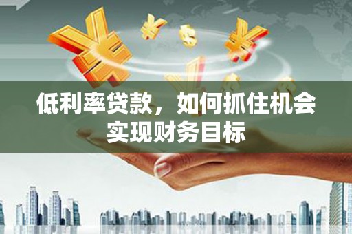 怀集低利率贷款，如何抓住机会实现财务目标