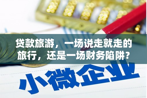 怀集贷款旅游，一场说走就走的旅行，还是一场财务陷阱？