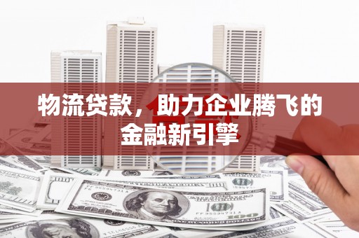 怀集物流贷款，助力企业腾飞的金融新引擎