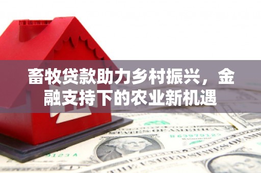 怀集畜牧贷款助力乡村振兴，金融支持下的农业新机遇