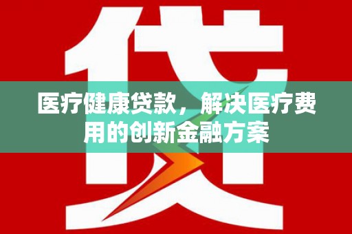 怀集医疗健康贷款，解决医疗费用的创新金融方案