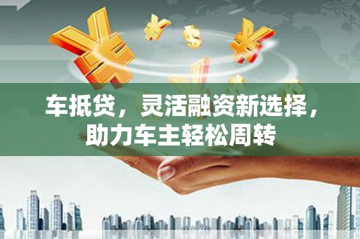 怀集车抵贷，灵活融资新选择，助力车主轻松周转