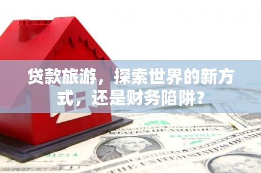 怀集贷款旅游，探索世界的新方式，还是财务陷阱？