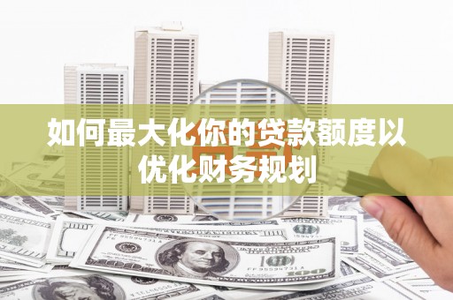 怀集如何最大化你的贷款额度以优化财务规划