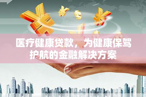 怀集医疗健康贷款，为健康保驾护航的金融解决方案