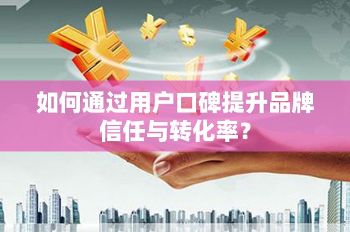 怀集如何通过用户口碑提升品牌信任与转化率？